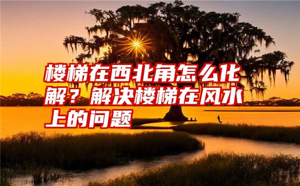 楼梯在西北角怎么化解？解决楼梯在风水上的问题