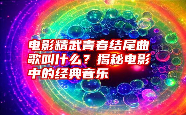 电影精武青春结尾曲歌叫什么？揭秘电影中的经典音乐