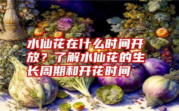 水仙花在什么时间开放？了解水仙花的生长周期和开花时间