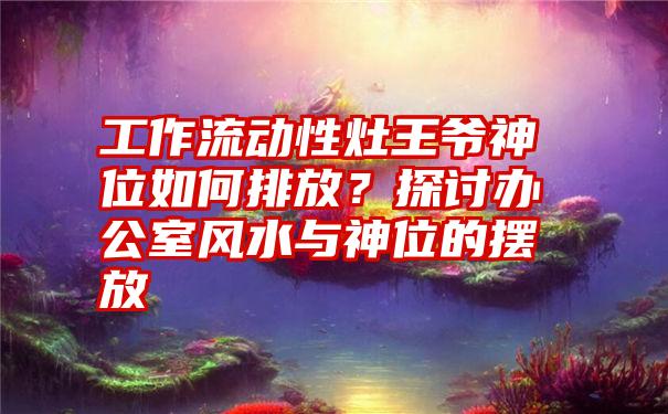 工作流动性灶王爷神位如何排放？探讨办公室风水与神位的摆放