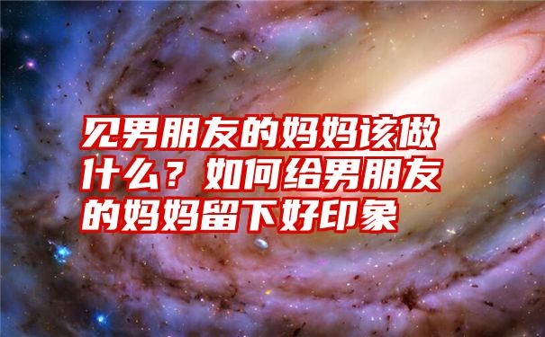 见男朋友的妈妈该做什么？如何给男朋友的妈妈留下好印象