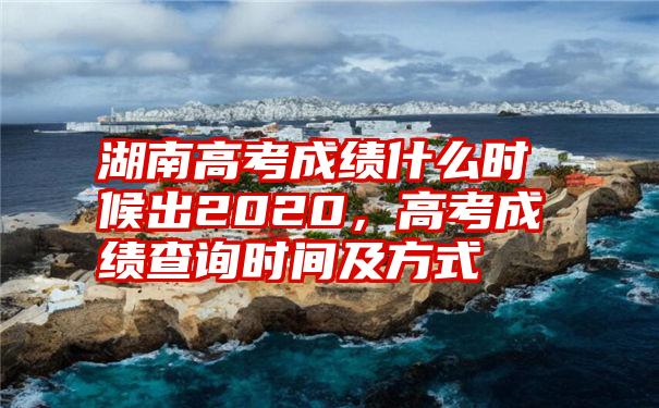 湖南高考成绩什么时候出2020，高考成绩查询时间及方式