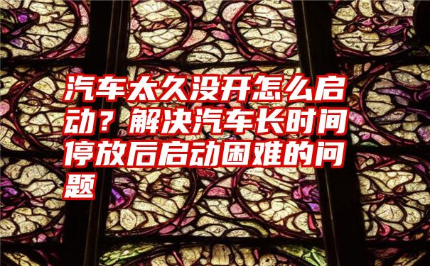 汽车太久没开怎么启动？解决汽车长时间停放后启动困难的问题