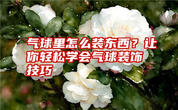 气球里怎么装东西？让你轻松学会气球装饰技巧