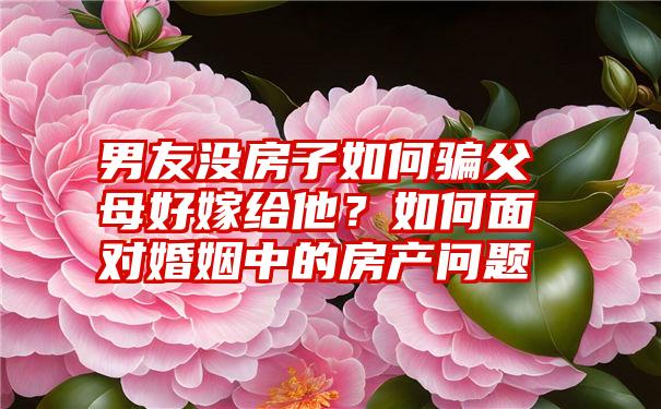 男友没房子如何骗父母好嫁给他？如何面对婚姻中的房产问题