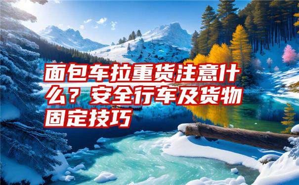 面包车拉重货注意什么？安全行车及货物固定技巧