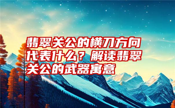 翡翠关公的横刀方向代表什么？解读翡翠关公的武器寓意