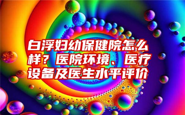 白浮妇幼保健院怎么样？医院环境、医疗设备及医生水平评价