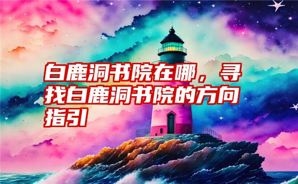 白鹿洞书院在哪，寻找白鹿洞书院的方向指引