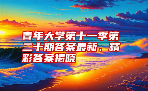 青年大学第十一季第二十期答案最新，精彩答案揭晓