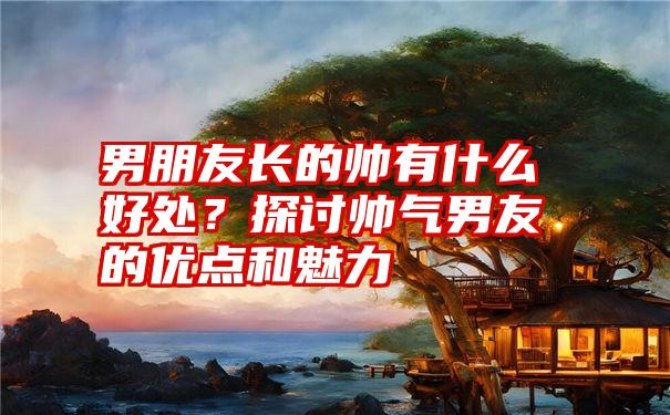 男朋友长的帅有什么好处？探讨帅气男友的优点和魅力