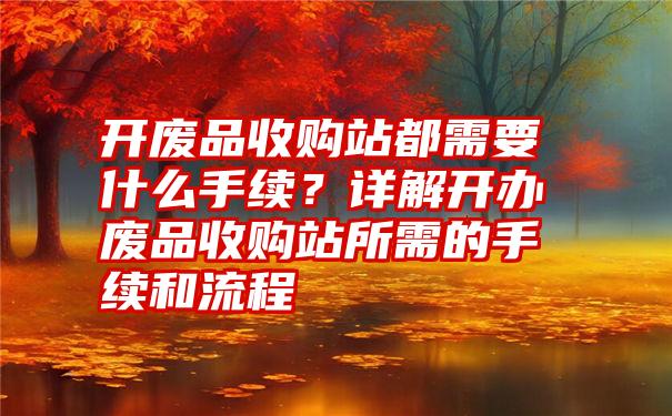 开废品收购站都需要什么手续？详解开办废品收购站所需的手续和流程