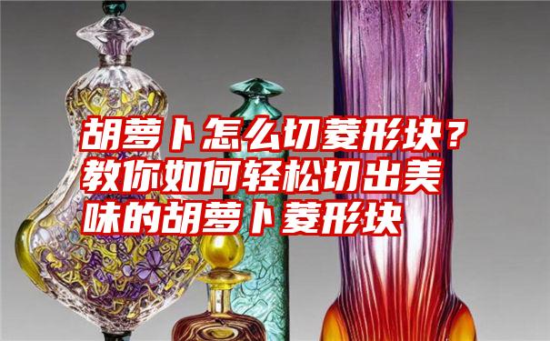 胡萝卜怎么切菱形块？教你如何轻松切出美味的胡萝卜菱形块