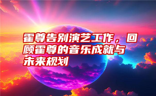 霍尊告别演艺工作，回顾霍尊的音乐成就与未来规划