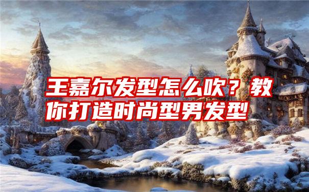 王嘉尔发型怎么吹？教你打造时尚型男发型