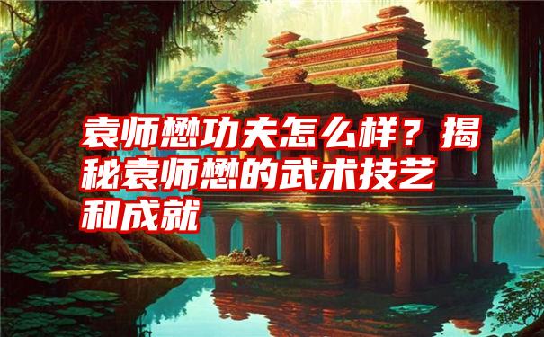 袁师懋功夫怎么样？揭秘袁师懋的武术技艺和成就