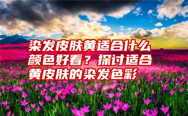 染发皮肤黄适合什么颜色好看？探讨适合黄皮肤的染发色彩