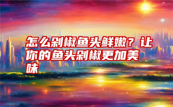 怎么剁椒鱼头鲜嫩？让你的鱼头剁椒更加美味