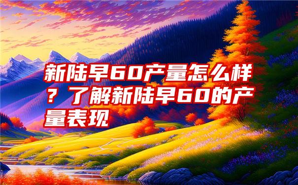 新陆早60产量怎么样？了解新陆早60的产量表现