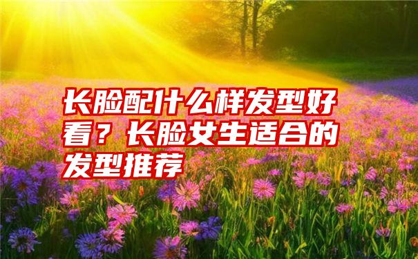 长脸配什么样发型好看？长脸女生适合的发型推荐