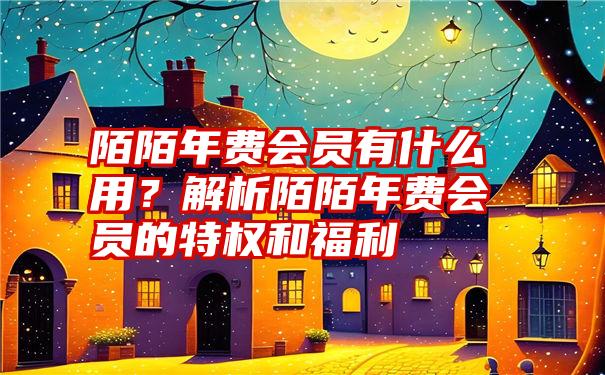 陌陌年费会员有什么用？解析陌陌年费会员的特权和福利