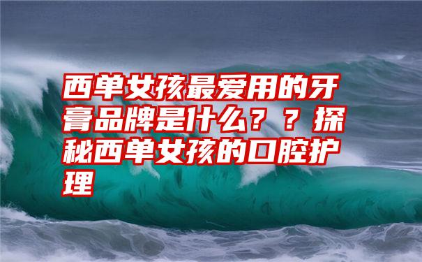 西单女孩最爱用的牙膏品牌是什么？？探秘西单女孩的口腔护理