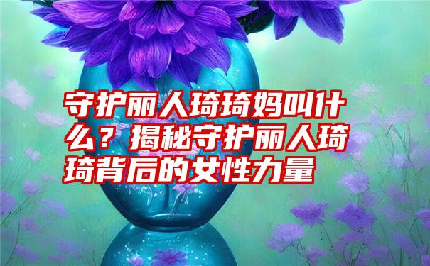 守护丽人琦琦妈叫什么？揭秘守护丽人琦琦背后的女性力量