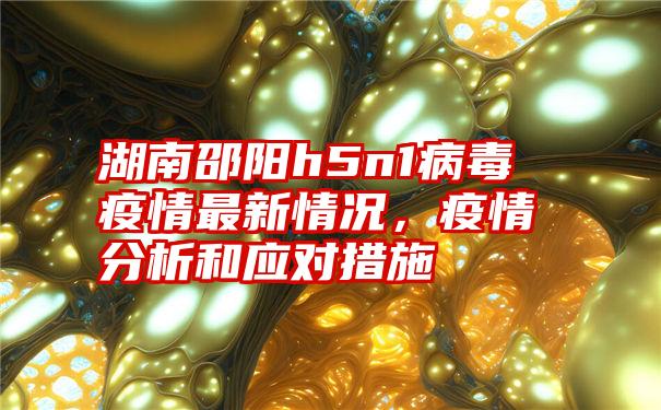 湖南邵阳h5n1病毒疫情最新情况，疫情分析和应对措施