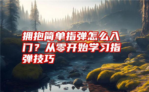 拥抱简单指弹怎么入门？从零开始学习指弹技巧