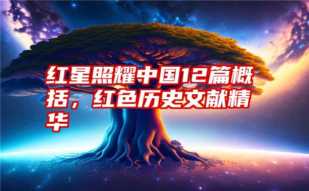 红星照耀中国12篇概括，红色历史文献精华