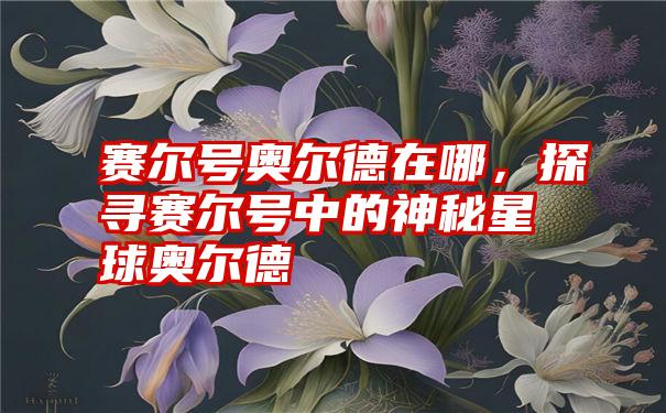 赛尔号奥尔德在哪，探寻赛尔号中的神秘星球奥尔德