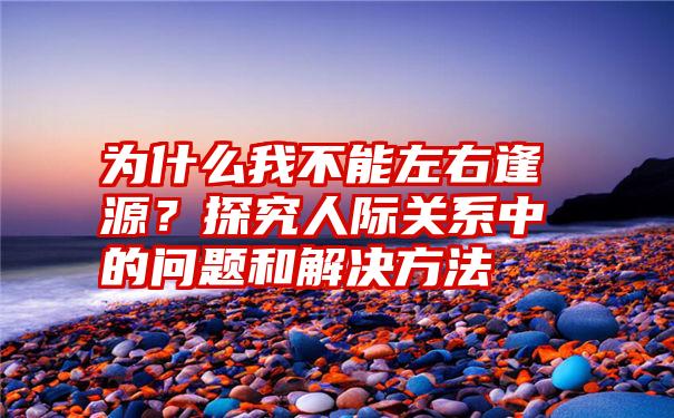 为什么我不能左右逢源？探究人际关系中的问题和解决方法