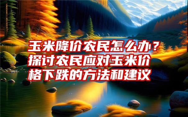 玉米降价农民怎么办？探讨农民应对玉米价格下跌的方法和建议