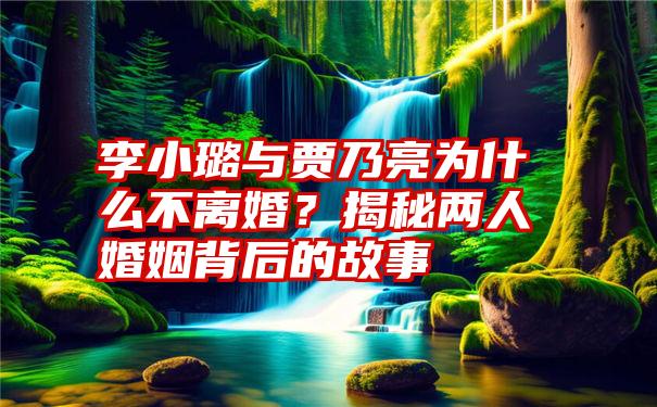 李小璐与贾乃亮为什么不离婚？揭秘两人婚姻背后的故事