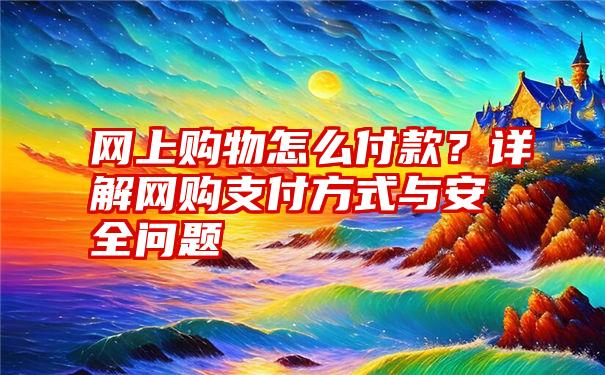 网上购物怎么付款？详解网购支付方式与安全问题