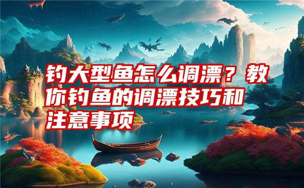 钓大型鱼怎么调漂？教你钓鱼的调漂技巧和注意事项