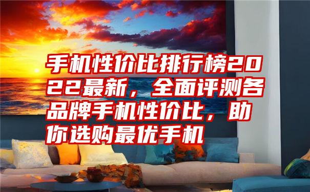 手机性价比排行榜2022最新，全面评测各品牌手机性价比，助你选购最优手机