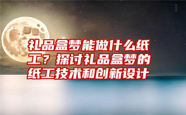 礼品盒梦能做什么纸工？探讨礼品盒梦的纸工技术和创新设计