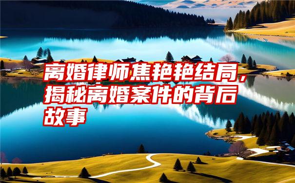 离婚律师焦艳艳结局，揭秘离婚案件的背后故事