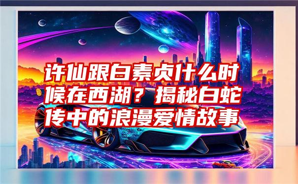 许仙跟白素贞什么时候在西湖？揭秘白蛇传中的浪漫爱情故事