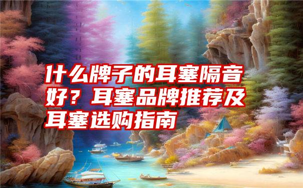 什么牌子的耳塞隔音好？耳塞品牌推荐及耳塞选购指南