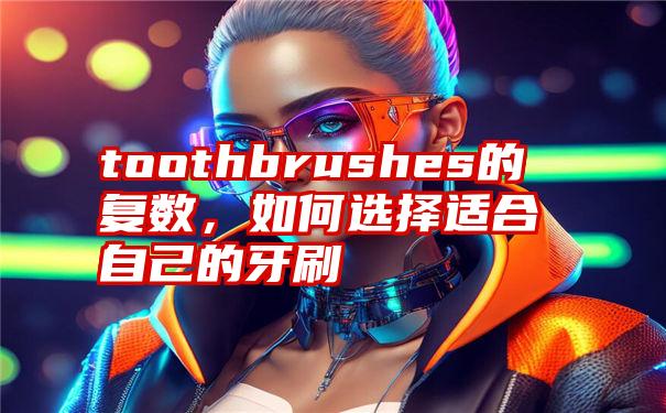 toothbrushes的复数，如何选择适合自己的牙刷