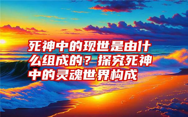 死神中的现世是由什么组成的？探究死神中的灵魂世界构成