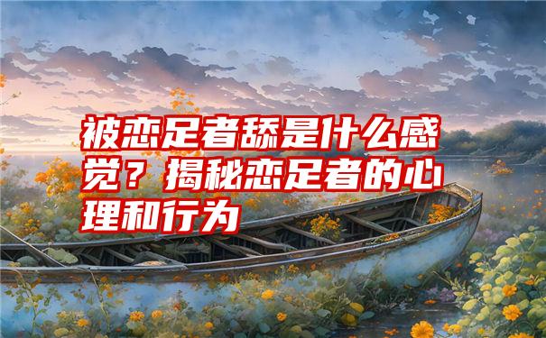 被恋足者舔是什么感觉？揭秘恋足者的心理和行为