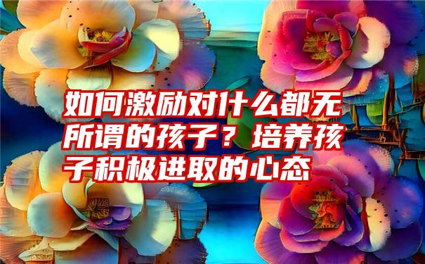 如何激励对什么都无所谓的孩子？培养孩子积极进取的心态