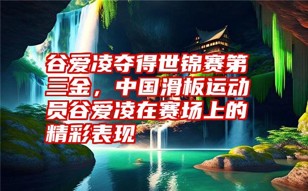 谷爱凌夺得世锦赛第三金，中国滑板运动员谷爱凌在赛场上的精彩表现