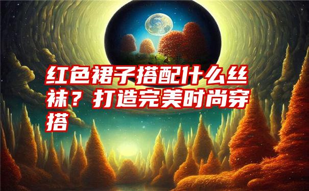 红色裙子搭配什么丝袜？打造完美时尚穿搭