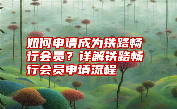 如何申请成为铁路畅行会员？详解铁路畅行会员申请流程