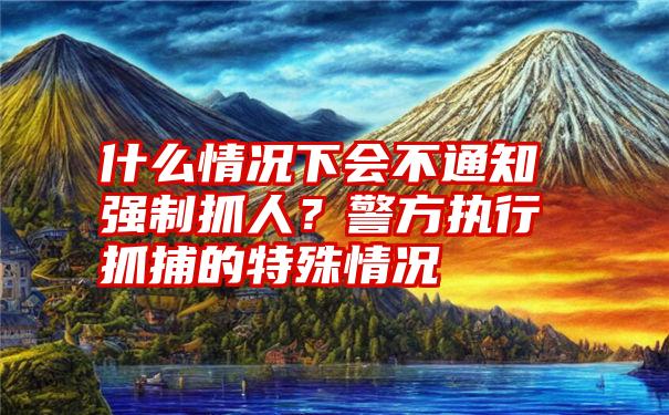 什么情况下会不通知强制抓人？警方执行抓捕的特殊情况