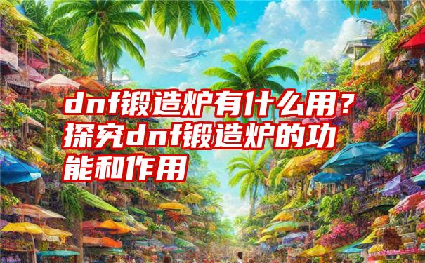 dnf锻造炉有什么用？探究dnf锻造炉的功能和作用